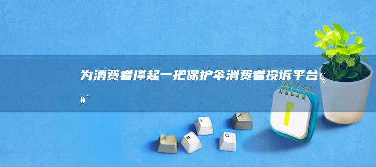 为消费者撑起一把保护伞：消费者投诉平台——维护消费权益的坚实后盾