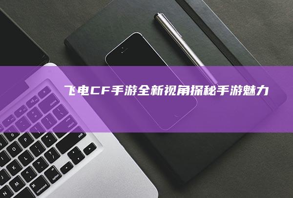 飞电CF手游：全新视角探秘手游魅力